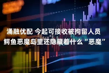 涌融优配 今起可接收被拘留人员 鳄鱼恶魔岛里还隐藏着什么“恶魔”
