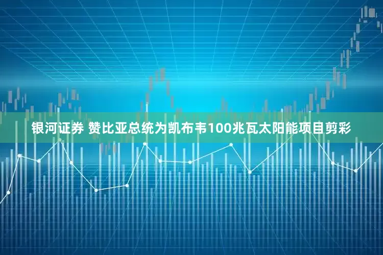银河证券 赞比亚总统为凯布韦100兆瓦太阳能项目剪彩