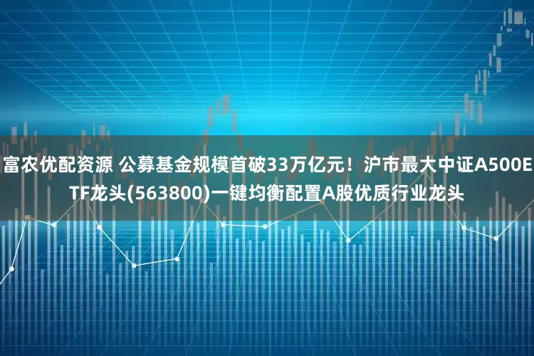 富农优配资源 公募基金规模首破33万亿元！沪市最大中证A500ETF龙头(563800)一键均衡配置A股优质行业龙头