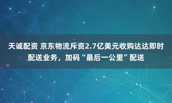 天诚配资 京东物流斥资2.7亿美元收购达达即时配送业务，加码“最后一公里”配送