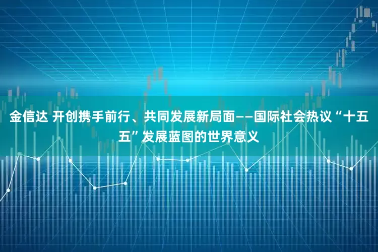 金信达 开创携手前行、共同发展新局面——国际社会热议“十五五”发展蓝图的世界意义