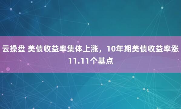 云操盘 美债收益率集体上涨，10年期美债收益率涨11.11个基点