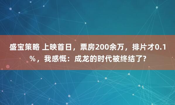 盛宝策略 上映首日，票房200余万，排片才0.1％，我感慨：成龙的时代被终结了?