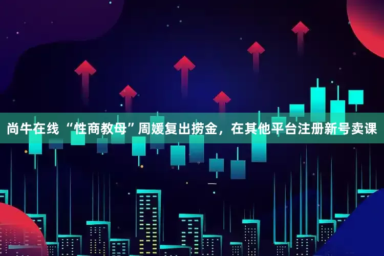 尚牛在线 “性商教母”周媛复出捞金，在其他平台注册新号卖课