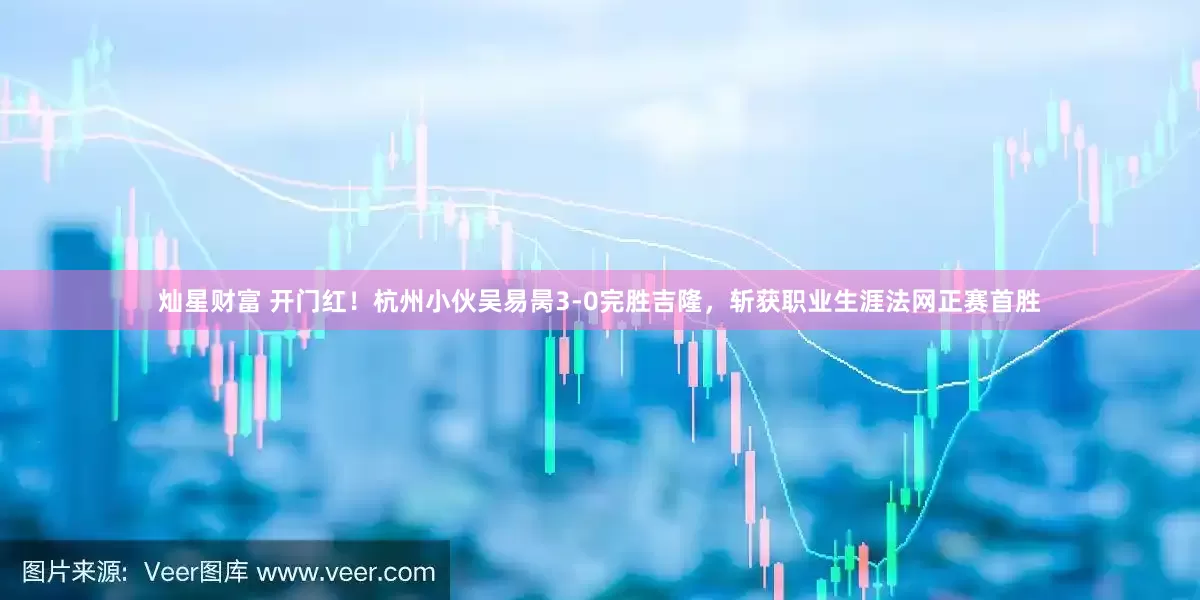 灿星财富 开门红！杭州小伙吴易昺3-0完胜吉隆，斩获职业生涯法网正赛首胜