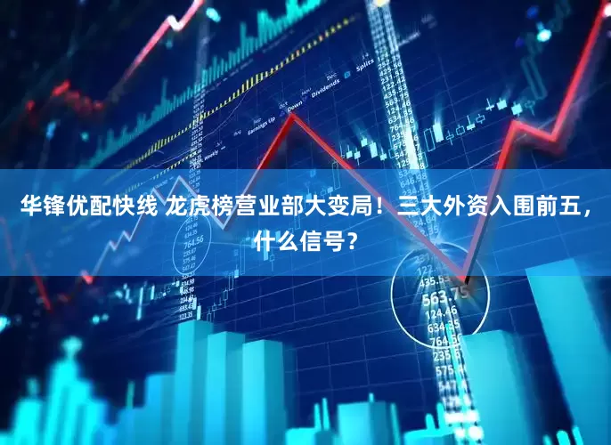 华锋优配快线 龙虎榜营业部大变局！三大外资入围前五，什么信号？